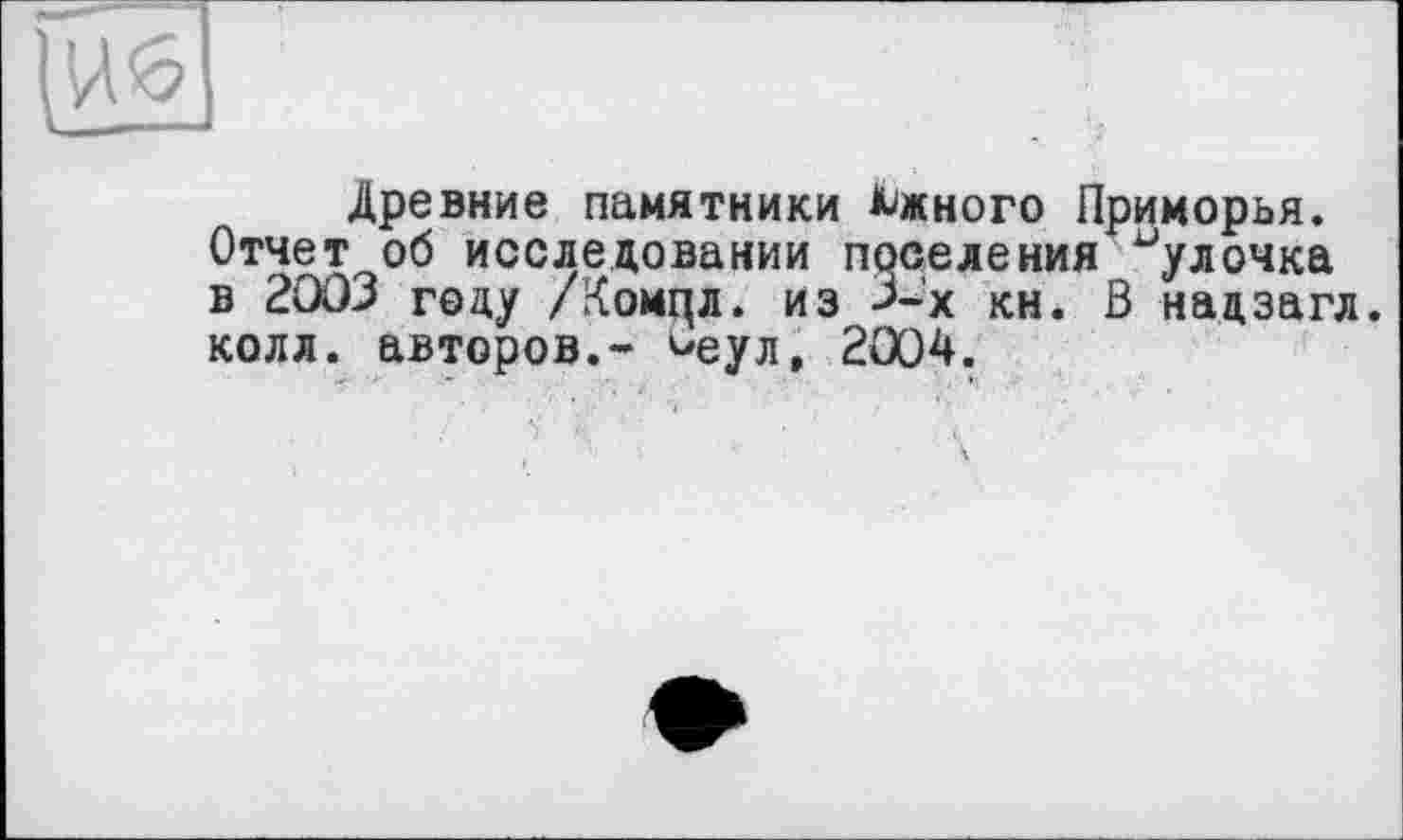 ﻿Древние памятники Южного Приморья. Отчет об исследовании поселения булочка в 2003 году /Коицл. из >-х кн. В надзагл. колл, авторов.- ^еул, 2Ö04.